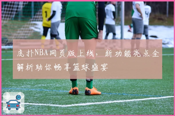 虎扑NBA网页版上线,新功能亮点全解析助你畅享篮球盛宴