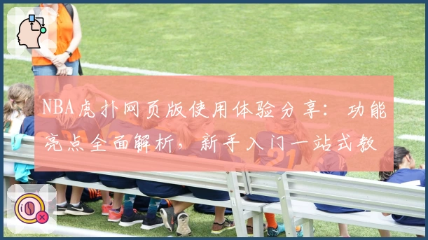 NBA虎扑网页版使用体验分享：功能亮点全面解析，新手入门一站式教程