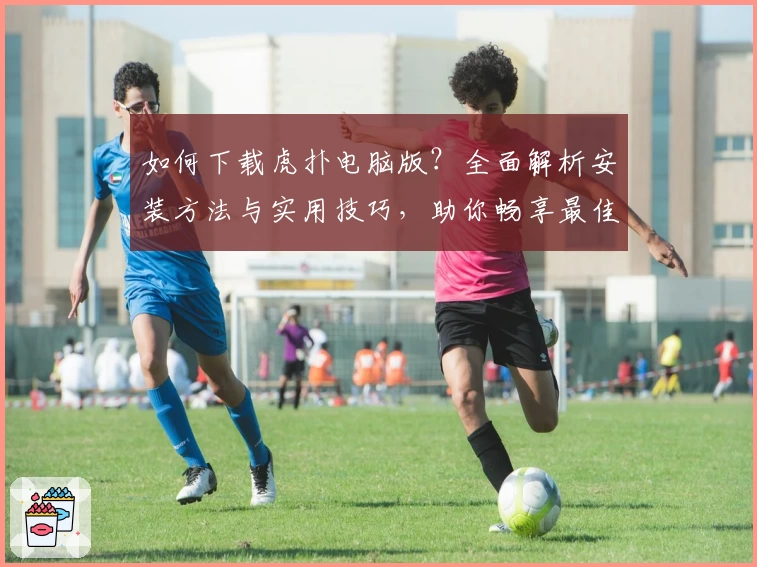 如何下载虎扑电脑版？全面解析安装方法与实用技巧，助你畅享最佳社区互动体验