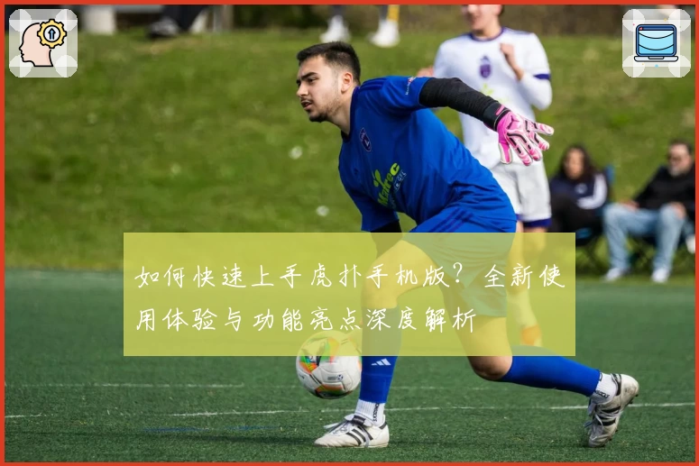 如何快速上手虎扑手机版？全新使用体验与功能亮点深度解析