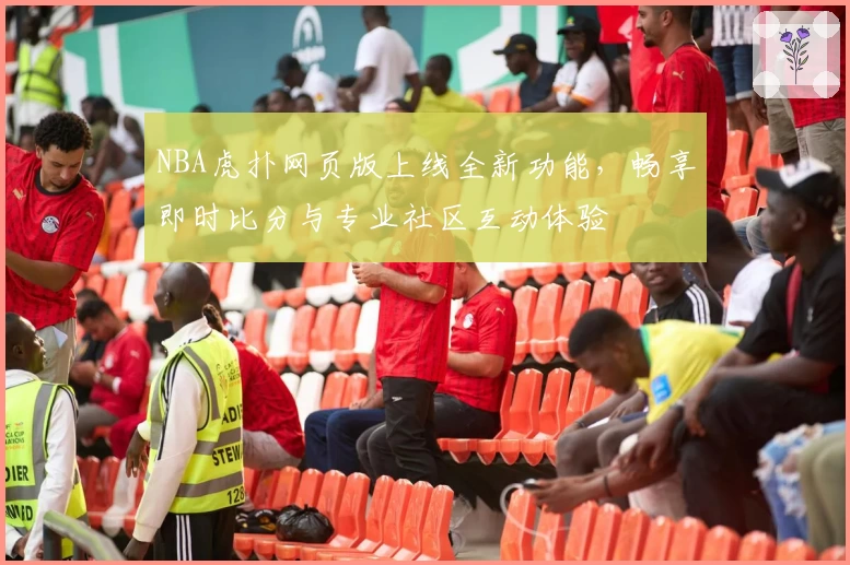 NBA虎扑网页版上线全新功能,畅享即时比分与专业社区互动体验