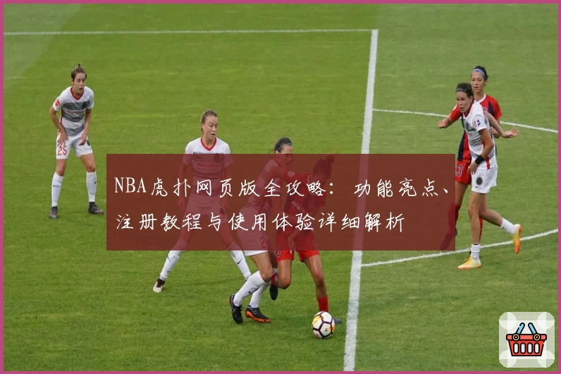 NBA虎扑网页版全攻略：功能亮点、注册教程与使用体验详细解析