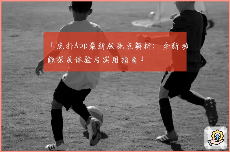 「虎扑App最新版亮点解析：全新功能深度体验与实用指南」