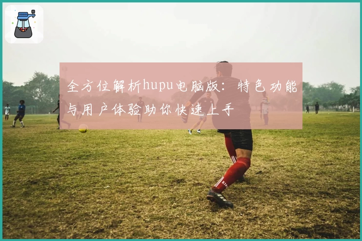 全方位解析hupu电脑版：特色功能与用户体验助你快速上手