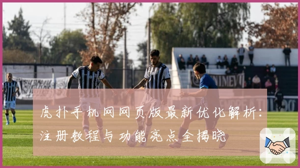 虎扑手机网网页版最新优化解析：注册教程与功能亮点全揭晓