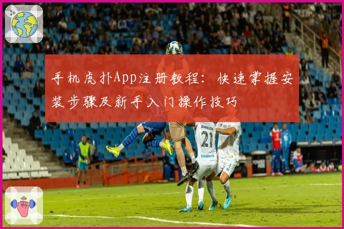 手机虎扑App注册教程：快速掌握安装步骤及新手入门操作技巧