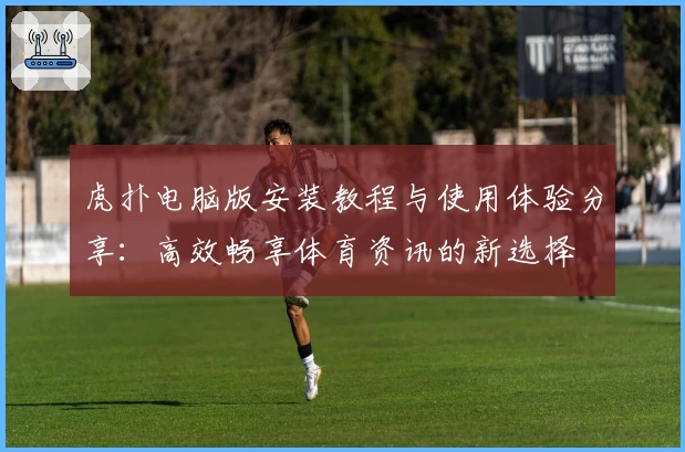 虎扑电脑版安装教程与使用体验分享：高效畅享体育资讯的新选择