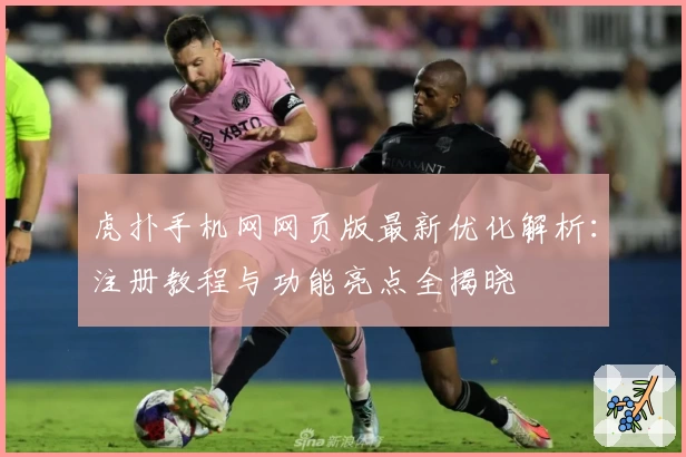虎扑手机网网页版最新优化解析：注册教程与功能亮点全揭晓