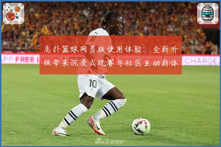 虎扑篮球网页版使用体验:全新升级带来沉浸式观赛与社区互动新体验