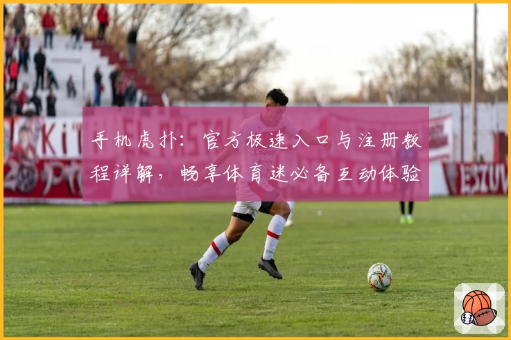 手机虎扑:官方极速入口与注册教程详解,畅享体育迷必备互动体验