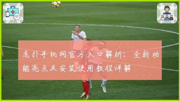 虎扑手机网官方入口解析:全新功能亮点及安装使用教程详解