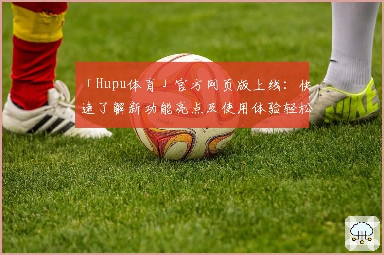 「Hupu体育」官方网页版上线：快速了解新功能亮点及使用体验轻松掌握
