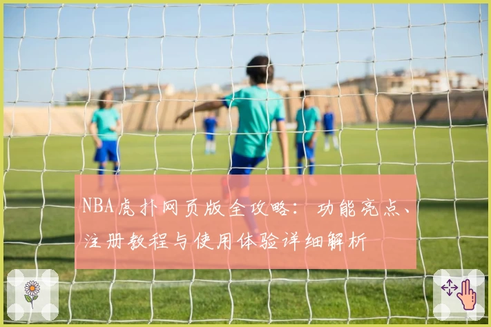 NBA虎扑网页版全攻略:功能亮点、注册教程与使用体验详细解析