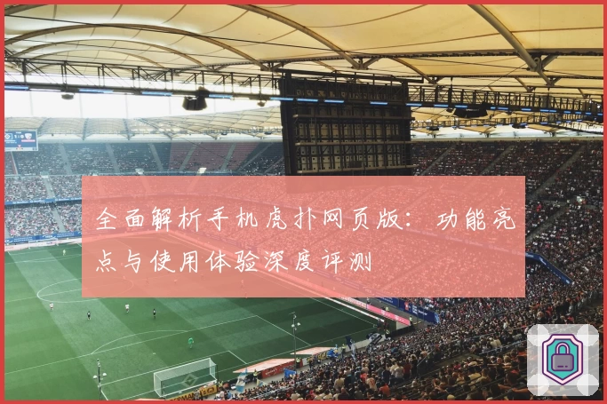 全面解析手机虎扑网页版：功能亮点与使用体验深度评测