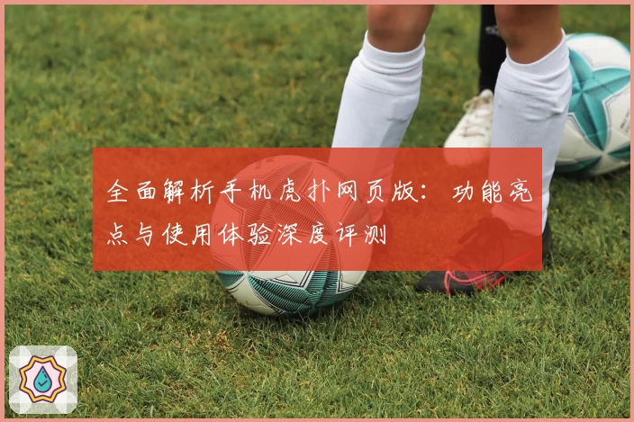 全面解析手机虎扑网页版:功能亮点与使用体验深度评测