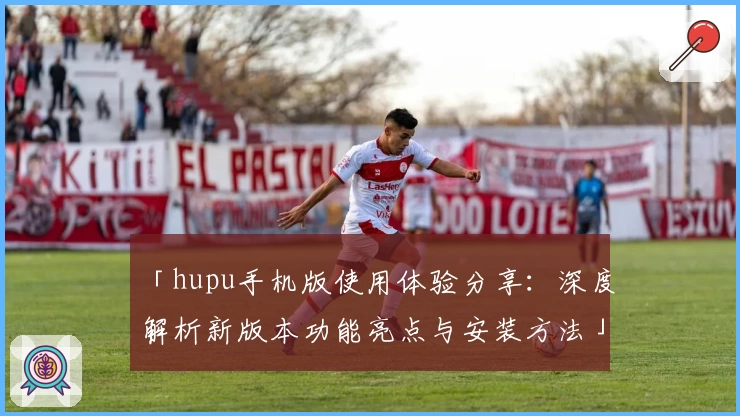 「hupu手机版使用体验分享：深度解析新版本功能亮点与安装方法」
