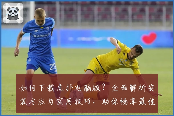 如何下载虎扑电脑版？全面解析安装方法与实用技巧，助你畅享最佳社区互动体验