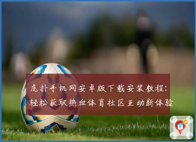 虎扑手机网安卓版下载安装教程：轻松获取热血体育社区互动新体验