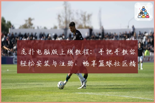 虎扑电脑版上线教程：手把手教你轻松安装与注册，畅享篮球社区精彩互动