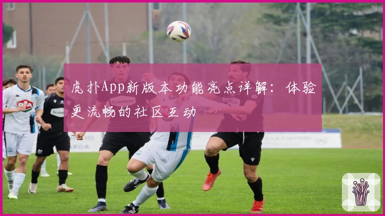 虎扑App新版本功能亮点详解:体验更流畅的社区互动