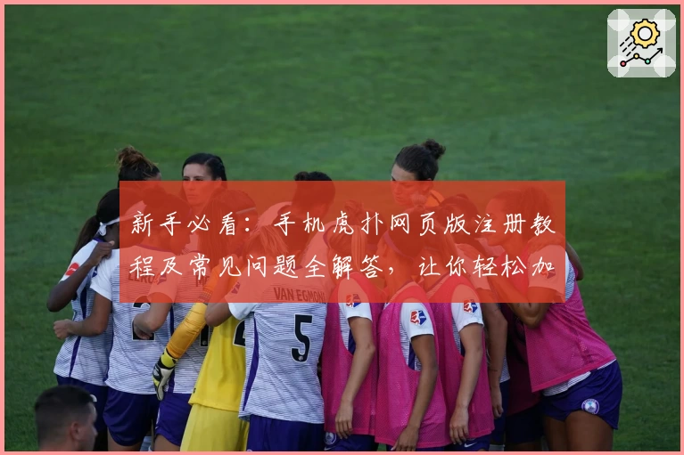 新手必看：手机虎扑网页版注册教程及常见问题全解答，让你轻松加入体育交流社区