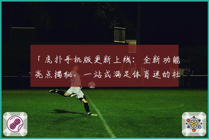 「虎扑手机版更新上线:全新功能亮点揭秘,一站式满足体育迷的社交互动需求」