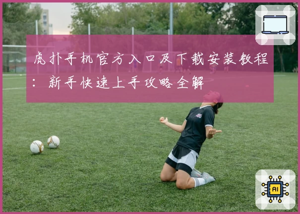 虎扑手机官方入口及下载安装教程:新手快速上手攻略全解